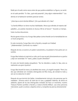 Rodó por el suelo varias veces antes de que pudiera estabilizar su figura y se sentó
en el suelo perdido: “Sr. Bao, ¿qué está pasando? ¿Hay algún malentendido? " Los
demás en la habitación también parecían tontos.
“¿Este tipo es de la familia Willson? ¿Por qué ofendió al Sr. Bao?
“La familia Willson no tiene muchas habilidades. Ahora que ofendes al maestro del
pabellón, ¿no podrás mezclarte en Aurous Hill en el futuro? " Durante un tiempo,
hubo muchas discusiones.
Mucha gente incluso vio a Fungui Bao pelear contra Harold con la mentalidad de ver
un buen programa.
En este momento, Fungui Bao miró a Harold y resopló con frialdad:
“¿Malentendido? ¡Confundí a tu madre! "
Después de eso, se acercó y lo pateó nuevamente, y la patada lo hizo gritar por un
cambio.
Fungui Bao todavía no reprimió su odio, por lo que se paró directamente en su pecho
y dijo con severidad: "B * stard, ¿sabes a quién ofendiste?"
El rostro de Harold estaba estupefacto: "No he ofendido a nadie, Sr. Bao, esto es
realmente una gran injusticia".
Fungui Bao levantó la mano y lo abofeteó dos veces, y lo regañó enojado: "Perro, los
dos que ofendiste son invitados distinguidos de Miss Song, ¡de verdad te mato y
aún así no reduciría mi odio!"
Después de que terminó de hablar, inmediatamente instruyó a las personas que lo
rodeaban: “¡Arranca este b @ stard de mi cara y golpéalo! Además, de ahora en
adelante, aparte de los dos distinguidos invitados de hace un momento, nuestro
Treasure Pavilion prohíbe a Harold y a toda la familia Willson. ¡Las otras personas
intervienen, quién se atreve a dejarlos entrar y romperles las piernas directamente!
"
 
