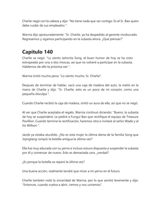 Charlie negó con la cabeza y dijo: “No tiene nada que ver contigo. Es el Sr. Bao quien
debe cuidar de sus empleados ”.
Warnia dijo apresuradamente: “Sr. Charlie, ya ha despedido al gerente involucrado.
Regresemos y sigamos participando en la subasta ahora. ¿Qué piensas?"
Capítulo 140
Charlie se negó: “Lo siento señorita Song, el buen humor de hoy se ha visto
estropeado por una o dos moscas, así que no volveré a participar en la subasta.
Hablemos de ello la próxima vez ".
Warnia sintió mucha pena: "Lo siento mucho, Sr. Charlie".
Después de terminar de hablar, sacó una caja de madera del auto, la metió en la
mano de Charlie y dijo: “Sr. Charlie, esto es un poco de mi corazón, como una
pequeña disculpa ".
Cuando Charlie recibió la caja de madera, sintió un aura de ella, así que no se negó.
Al ver que Charlie aceptaba el regalo, Warnia continuó diciendo: “Bueno, la subasta
de hoy se suspenderá. Le pediré a Fungui Bao que rectifique el equipo de Treasure
Pavillion. Cuando termine la rectificación, haremos otra e invitaré al señor Wade y al
tío Willson ".
Jacob ya estaba aturdido. ¿No es esta mujer la última dama de la familia Song que
Jiqingtang rompió la botella antigua la última vez?
Ella fue muy educada con su yerno e incluso estuvo dispuesta a suspender la subasta
por él y comenzar de nuevo. Esto es demasiada cara, ¿verdad?
¿Es porque la botella se reparó la última vez?
Una buena acción, realmente tendré que mirar a mi yerno en el futuro.
Charlie también notó la sinceridad de Warnia, por lo que asintió levemente y dijo:
"Entonces, cuando vuelva a abrir, iremos y nos uniremos".
 