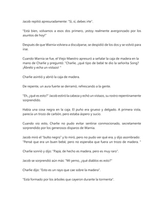 Jacob repitió apresuradamente: "Sí, sí, debes irte".
"Está bien, volvamos a esos dos primero, ¡estoy realmente avergonzado por los
asuntos de hoy!"
Después de que Warnia volviera a disculparse, se despidió de los dos y se volvió para
irse.
Cuando Warnia se fue, el Viejo Maestro apresuró a señalar la caja de madera en la
mano de Charlie y preguntó: “Charlie, ¿qué tipo de bebé te dio la señorita Song?
¡Ábrelo y echa un vistazo! "
Charlie asintió y abrió la caja de madera.
De repente, un aura fuerte se derramó, refrescando a la gente.
"Eh, ¿qué es esto?" Jacob estiró la cabeza y echó un vistazo, su rostro repentinamente
sorprendido.
Había una cosa negra en la caja. El puño era grueso y delgado. A primera vista,
parecía un trozo de carbón, pero estaba áspero y sucio.
Cuando vio esto, Charlie no pudo evitar sentirse conmocionado, secretamente
sorprendido por los generosos disparos de Warnia.
Jacob miró el “bulto negro” y lo miró, pero no pudo ver qué era, y dijo asombrado:
“Pensé que era un buen bebé, pero no esperaba que fuera un trozo de madera. "
Charlie sonrió y dijo: "Papá, de hecho es madera, pero es muy raro".
Jacob se sorprendió aún más: "Mi yerno, ¿qué diablos es esto?"
Charlie dijo: "Esto es un rayo que cae sobre la madera".
"Está formado por los árboles que cayeron durante la tormenta".
 