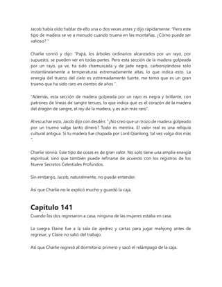 Jacob había oído hablar de ello una o dos veces antes y dijo rápidamente: “Pero este
tipo de madera se ve a menudo cuando truena en las montañas. ¿Cómo puede ser
valioso? "
Charlie sonrió y dijo: “Papá, los árboles ordinarios alcanzados por un rayo, por
supuesto, se pueden ver en todas partes. Pero esta sección de la madera golpeada
por un rayo, ya ve, ha sido chamuscada y de jade negro, carbonizándose solo
instantáneamente a temperaturas extremadamente altas, lo que indica esto. La
energía del trueno del cielo es extremadamente fuerte, me temo que es un gran
trueno que ha sido raro en cientos de años ".
"Además, esta sección de madera golpeada por un rayo es negra y brillante, con
patrones de líneas de sangre tenues, lo que indica que es el corazón de la madera
del dragón de sangre, el rey de la madera, y es aún más raro".
Al escuchar esto, Jacob dijo con desdén: “¿No creo que un trozo de madera golpeado
por un trueno valga tanto dinero? Todo es mentira. El valor real es una reliquia
cultural antigua. Si tu madera fue chapada por Lord Qianlong, tal vez valga dos más
".
Charlie sonrió. Este tipo de cosas es de gran valor. No solo tiene una amplia energía
espiritual, sino que también puede refinarse de acuerdo con los registros de los
Nueve Secretos Celestiales Profundos.
Sin embargo, Jacob, naturalmente, no puede entender.
Así que Charlie no le explicó mucho y guardó la caja.
Capítulo 141
Cuando los dos regresaron a casa, ninguna de las mujeres estaba en casa.
La suegra Elaine fue a la sala de ajedrez y cartas para jugar mahjong antes de
regresar, y Claire no salió del trabajo.
Así que Charlie regresó al dormitorio primero y sacó el relámpago de la caja.
 
