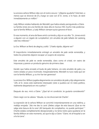La anciana señora Willson dijo con el rostro oscuro: “¿Déjame ayudarlo? Está bien, a
menos que se divorcie de él y luego se case con el Sr. Jones, si lo hace, ¡le daré
inmediatamente un millón! "
Lady Willson estaba hablando de Wendell, que había estado persiguiendo a Claire.
La familia Jones era una familia de clase alta en Aurous Hill, mucho más poderosa
que la familia Willson, y Lady Willson siempre quiso ganarse el favor.
En ese momento, el ama de llaves entró corriendo y dijo en voz alta: “Sr. ¡Jones envió
a alguien con un regalo de cumpleaños! ¡Un amuleto de jade tallado de Laokeng
vale tres millones! "
La Sra. Willson se llenó de alegría y soltó: "¡Tráelo rápido, déjame ver!"
El mayordomo inmediatamente entregó un amuleto de jade verde esmeralda, y
todos los presentes dejaron escapar un suspiro de sorpresa.
Este amuleto de jade es verde esmeralda, claro como el cristal, sin rastro de
impurezas y parece un producto genuino de primera clase.
Gerald, que había enviado al buda de jade hetiano, vio este amuleto de jade y su
rostro estaba un poco incómodo. Inesperadamente, Wendell no tuvo nada que ver
con la familia Willson, ¡y su tiro fue tan generoso!
La anciana Sra. Willson jugaba alegremente con amuletos de jade y dijo alegremente:
“¡Oh, el Sr. Jones está realmente interesado! ¡Solo si pudiera ser mi nieto político,
realmente despertaría en mis sueños! "
Después de eso, miró a Claire: "¿Qué tal mi condición, te gustaría considerarla?"
Claire negó con la cabeza: "Abuela, no me divorciaré de Charlie".
La expresión de la señora Willson se convirtió instantáneamente en una neblina, y
maldijo enojada: “¡No me des tu cara! ¡Debes colgar de esta basura! ¡Que se me
salga esta basura de la cara! ¡Mi banquete de cumpleaños, no puede participar! "
Charlie estaba completamente decepcionado y no tenía rostro para quedarse en la
familia Willson en este momento, así que le dijo a Claire: "Claire, iré al hospital a ver
a la tía Lena".
 