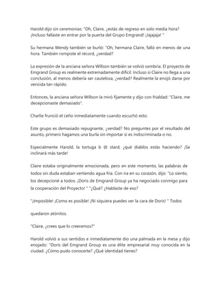 Harold dijo sin ceremonias: “Oh, Claire, ¿estás de regreso en solo media hora?
¡Incluso fallaste en entrar por la puerta del Grupo Emgrand! ¡Jajajaja! "
Su hermana Wendy también se burló: “Oh, hermana Claire, falló en menos de una
hora. También rompiste el récord, ¿verdad?
La expresión de la anciana señora Willson también se volvió sombría. El proyecto de
Emgrand Group es realmente extremadamente difícil. Incluso si Claire no llega a una
conclusión, al menos debería ser cautelosa, ¿verdad? Realmente la enojó darse por
vencida tan rápido.
Entonces, la anciana señora Willson la miró fijamente y dijo con frialdad: "Claire, me
decepcionaste demasiado".
Charlie frunció el ceño inmediatamente cuando escuchó esto.
Este grupo es demasiado repugnante, ¿verdad? No preguntes por el resultado del
asunto, primero hagamos una burla sin importar si es indiscriminada o no.
Especialmente Harold, la tortuga b @ stard, ¿qué diablos estás haciendo? ¡Se
inclinará más tarde!
Claire estaba originalmente emocionada, pero en este momento, las palabras de
todos sin duda estaban vertiendo agua fría. Con ira en su corazón, dijo: “Lo siento,
los decepcioné a todos. ¡Doris de Emgrand Group ya ha negociado conmigo para
la cooperación del Proyecto! " "¿Qué? ¿Hablaste de eso?
"¡Imposible! ¡Como es posible! ¡Ni siquiera puedes ver la cara de Doris! " Todos
quedaron atónitos.
"Claire, ¿crees que lo creeremos?"
Harold volvió a sus sentidos e inmediatamente dio una palmada en la mesa y dijo
enojado: “Doris del Emgrand Group es una élite empresarial muy conocida en la
ciudad. ¿Cómo pudo conocerte? ¿Qué identidad tienes?
 
