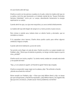 Un aura fuerte salió del rayo.
Charlie se sentó con las piernas cruzadas en el suelo, colocó la madera del rayo en
su palma, cerró los ojos levemente y el método mental de los "Nueve Profundos
Secretos Celestiales" corría por su cuerpo, absorbiendo lentamente la energía
espiritual en su cuerpo.
Cuando abrió los ojos, sus ojos eran exquisitos y su aura cambió drásticamente.
La madera del rayo del dragón de sangre en su mano ya está un poco oscura.
Pero incluso si pierde aura, todavía tiene un aliento fuerte y atronador, que se
considera un tesoro.
Si lo apoyaban otros tesoros, Charlie ahora podría usarlo para refinar algunos
artefactos mágicos simples.
Cuando salió de la habitación, ya era de noche.
Tan pronto como llegó a la sala de estar, Charlie escuchó a su suegra resoplar con
frialdad y dijo: "Ahora que el estante es grande y no tengo comida, espera a que te
sirva, ¿verdad?"
Charlie sonrió con ironía y explicó: "Lo siento mamá, estaba tan cansado esta tarde
y me quedé dormido".
“Oye, ¿ir a la subasta te agotó? ¿O Harold te agotó? Elaine dijo enojada.
Charlie se sorprendió, luego negó con la cabeza y dijo: "No enfrenté a Harold,
¿dónde escuchaste las noticias?"
Elaine resopló con frialdad y dijo: —Claro que Lady Willson llamó y dijo, no tienes
por qué avergonzarte, y Harold fue expulsado. ¡Lady Willson llamó y me regañó! Ella
dijo que eres una basura. ¿Puede causar menos problemas a la familia?
"
 