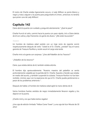 El rostro de Charlie estaba ligeramente oscuro, si Lady Willson se ponía blanco y
negro y traía a alguien a la puerta para preguntarle el crimen, ¡entonces no tendría
que poner cara de Lady Willson!
Capítulo 142
Claire abrió la puerta con cuidado y preguntó atentamente: "¿Qué te pasa?"
Charlie frunció el ceño, caminó hacia la puerta con paso rápido, tiró a Claire detrás
de él con calma y dijo fríamente a la gente de afuera: "¿Me están buscando?"
Anuncio
Un hombre de mediana edad vestido con un traje recto de repente sonrió
respetuosamente después de verlo: “Usted es el Sr. Charlie, ¿verdad? Soy el nuevo
gerente de Treasure Pavillion y recién asumí el cargo esta tarde.
Charlie miró a la gente con sorpresa: "¿Eres del Pabellón de los Tesoros?"
"¿Pabellón de los tesoros?"
Claire, que estaba detrás de él, también estaba atónita.
El hombre dijo apresuradamente: “Nuestro maestro del pabellón se sentía
profundamente culpable por la partida del Sr. Charlie. Expulsó a Harold, que estaba
en medio del asunto, y también suspendió la subasta. Treasure Pavilion no fue bien
recibido, vinimos aquí con la esperanza de que el Sr. Charlie pueda perdonarnos a
pesar de los problemas anteriores ".
Después de hablar, el hombre de mediana edad agitó la mano detrás de él.
Varios hombres fuertes vestidos de negro inmediatamente llevaron regalos y los
dejaron en la puerta.
¡Charlie miró y vio que había tantos regalos!
¡Una caja de edición limitada “Yellow Crane Tower” y una caja de licor Moutai de 30
años!
 