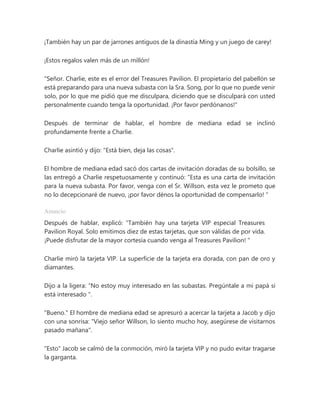 ¡También hay un par de jarrones antiguos de la dinastía Ming y un juego de carey!
¡Estos regalos valen más de un millón!
"Señor. Charlie, este es el error del Treasures Pavilion. El propietario del pabellón se
está preparando para una nueva subasta con la Sra. Song, por lo que no puede venir
solo, por lo que me pidió que me disculpara, diciendo que se disculpará con usted
personalmente cuando tenga la oportunidad. ¡Por favor perdónanos!"
Después de terminar de hablar, el hombre de mediana edad se inclinó
profundamente frente a Charlie.
Charlie asintió y dijo: "Está bien, deja las cosas".
El hombre de mediana edad sacó dos cartas de invitación doradas de su bolsillo, se
las entregó a Charlie respetuosamente y continuó: “Esta es una carta de invitación
para la nueva subasta. Por favor, venga con el Sr. Willson, esta vez le prometo que
no lo decepcionaré de nuevo, ¡por favor dénos la oportunidad de compensarlo! "
Anuncio
Después de hablar, explicó: “También hay una tarjeta VIP especial Treasures
Pavilion Royal. Solo emitimos diez de estas tarjetas, que son válidas de por vida.
¡Puede disfrutar de la mayor cortesía cuando venga al Treasures Pavilion! "
Charlie miró la tarjeta VIP. La superficie de la tarjeta era dorada, con pan de oro y
diamantes.
Dijo a la ligera: “No estoy muy interesado en las subastas. Pregúntale a mi papá si
está interesado ".
"Bueno." El hombre de mediana edad se apresuró a acercar la tarjeta a Jacob y dijo
con una sonrisa: "Viejo señor Willson, lo siento mucho hoy, asegúrese de visitarnos
pasado mañana".
"Esto" Jacob se calmó de la conmoción, miró la tarjeta VIP y no pudo evitar tragarse
la garganta.
 