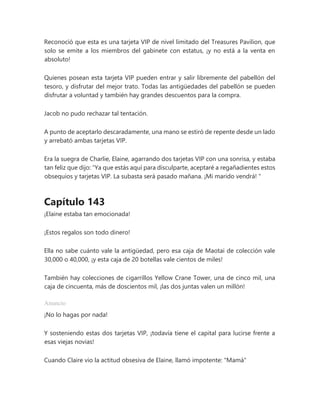 Reconoció que esta es una tarjeta VIP de nivel limitado del Treasures Pavilion, que
solo se emite a los miembros del gabinete con estatus, ¡y no está a la venta en
absoluto!
Quienes posean esta tarjeta VIP pueden entrar y salir libremente del pabellón del
tesoro, y disfrutar del mejor trato. Todas las antigüedades del pabellón se pueden
disfrutar a voluntad y también hay grandes descuentos para la compra.
Jacob no pudo rechazar tal tentación.
A punto de aceptarlo descaradamente, una mano se estiró de repente desde un lado
y arrebató ambas tarjetas VIP.
Era la suegra de Charlie, Elaine, agarrando dos tarjetas VIP con una sonrisa, y estaba
tan feliz que dijo: “Ya que estás aquí para disculparte, aceptaré a regañadientes estos
obsequios y tarjetas VIP. La subasta será pasado mañana. ¡Mi marido vendrá! "
Capítulo 143
¡Elaine estaba tan emocionada!
¡Estos regalos son todo dinero!
Ella no sabe cuánto vale la antigüedad, pero esa caja de Maotai de colección vale
30,000 o 40,000, ¡y esta caja de 20 botellas vale cientos de miles!
También hay colecciones de cigarrillos Yellow Crane Tower, una de cinco mil, una
caja de cincuenta, más de doscientos mil, ¡las dos juntas valen un millón!
Anuncio
¡No lo hagas por nada!
Y sosteniendo estas dos tarjetas VIP, ¡todavía tiene el capital para lucirse frente a
esas viejas novias!
Cuando Claire vio la actitud obsesiva de Elaine, llamó impotente: "Mamá"
 