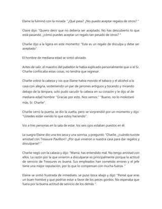Elaine la fulminó con la mirada: “¿Qué pasa? ¿No puedo aceptar regalos de otros? "
Claire dijo: “Quiero decir que no debería ser aceptado. No has descubierto lo que
está pasando, ¿cómo puedes aceptar un regalo tan pesado de otros? "
Charlie dijo a la ligera en este momento: "Este es un regalo de disculpa y debe ser
aceptado".
El hombre de mediana edad se sintió aliviado.
Antes de salir, el maestro del pabellón le había explicado personalmente que si el Sr.
Charlie confiscaba estas cosas, no tendría que regresar.
Charlie volvió la cabeza y vio que Elaine había movido el tabaco y el alcohol a la
casa con alegría, sosteniendo un par de jarrones antiguos y tocando y mirando
debajo de la lámpara, solo pudo sacudir la cabeza en su corazón y le dijo al de
mediana edad hombre: “Gracias por esto. Nos vemos." "Bueno, no lo molestaré
más, Sr. Charlie".
Charlie cerró la puerta, se dio la vuelta, pero se sorprendió por un momento y dijo:
"Ustedes están viendo lo que estoy haciendo".
Vio a tres personas en la sala de estar, los seis ojos estaban puestos en él.
La suegra Elaine dio una tos seca y una sonrisa, y preguntó: “Charlie, ¿cuándo tuviste
amistad con Treasure Pavillion? ¿Por qué vinieron a nuestra casa para dar regalos y
disculparse? ”
Charlie negó con la cabeza y dijo: “Mamá, has entendido mal. No tengo amistad con
ellos. La razón por la que vinieron a disculparse es principalmente porque la actitud
de servicio de Treasures es buena. Sus empleados han cometido errores y el jefe
tiene una mejor reputación, por lo que lo compensan con mucha fuerza. "
Elaine se sintió frustrada de inmediato, se puso boca abajo y dijo: “Pensé que eras
un buen hombre y que podrías estar a favor de los peces gordos. No esperaba que
fuera por la buena actitud de servicio de los demás ".
 