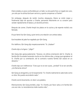 Claire estaba un poco confundida por un lado. La otra parte hizo un regalo tan caro,
¿es solo por la actitud de buen servicio y quería compensar a Charlie?
Sin embargo, después de recibir muchos obsequios, Elaine se sintió mejor y
finalmente dejó de apuntar a Charlie, pensando felizmente en su corazón para
vender rápidamente el tabaco y el alcohol primero.
Después de comer, Charlie limpió los platos en la cocina y de repente recibió una
llamada.
El que llamó fue Qin Gang, quien tenía una relación con ambos lados.
Ese brazalete de jade fue regalado por Qin Gang.
Por teléfono, Qin Gang dijo respetuosamente: “Sr. ¡Vadear!"
Charlie dijo a la ligera: "¿Algo?"
Qin Gang dijo apresuradamente: “Gracias a la última orientación del Sr. Charlie, la
familia Qin ha estado haciendo mucho en los últimos días, y tengo que agradecer al
Sr. Charlie por su orientación, de lo contrario nuestra familia Qin estará en un
desastre. "
Charlie dijo con indiferencia: “Creo que no es tan suave, ¿verdad? Si es tan sencillo,
¿me llamarías ahora?
Qin Gang se atragantó y se rió torpemente: “Sr. Charlie realmente lo sabe todo como
un dios. No puedo esconderte nada ".
Charlie sonrió levemente, sin decir una palabra.
Efectivamente, Qin Gang tembló y dijo: “Sr. Charlie, por favor salva a mi familia Qin
una vez más. Lo recordaremos toda nuestra vida ".
 