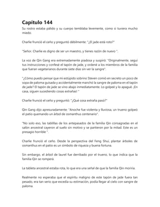 Capítulo 144
Su rostro estaba pálido y su cuerpo temblaba levemente, como si tuviera mucho
miedo.
Charlie frunció el ceño y preguntó débilmente: "¿El jade está roto?"
"Señor. Charlie es digno de ser un maestro, y tienes razón de nuevo ".
La voz de Qin Gang era extremadamente piadosa y suspiró: "Originalmente, seguí
tus instrucciones y confesé el tapón de jade, y ordené a los miembros de la familia
que fueran vegetarianos durante siete días sin ver la sangre".
“¿Cómo puedo pensar que mi estúpido sobrino Steven comió en secreto un poco de
sopa de paloma guisada y accidentalmente manchó la sangre de paloma en el tapón
de jade? El tapón de jade se vino abajo inmediatamente. Lo golpeé y lo apagué. ¡En
casa, siguen sucediendo cosas extrañas! "
Charlie frunció el ceño y preguntó: "¿Qué cosa extraña pasó?"
Qin Gang dijo apresuradamente: "Anoche fue violenta y lluviosa, un trueno golpeó
el patio quemando un árbol de osmanthus centenario".
“No solo eso, las tablillas de los antepasados de la familia Qin consagradas en el
salón ancestral cayeron al suelo sin motivo y se partieron por la mitad. Este es un
presagio horrible ".
Charlie frunció el ceño. Desde la perspectiva del Feng Shui, plantar árboles de
osmanthus en el patio es un símbolo de riqueza y buena fortuna.
Sin embargo, el árbol de laurel fue derribado por el trueno, lo que indica que la
familia Qin se romperá.
La tableta ancestral estaba rota, lo que era una señal de que la familia Qin moriría.
Realmente no esperaba que el espíritu maligno de este tapón de jade fuera tan
pesado, era tan serio que excedía su estimación, podía llegar al cielo con sangre de
paloma.
 