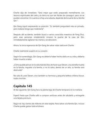 Charlie dijo de inmediato: “Será mejor que estés preparado mentalmente. Los
tesoros espirituales del cielo y la tierra no son tan fáciles de conseguir, pero no se
pueden encontrar. En cuanto a si hay una subasta, depende de la suerte de su familia
Qin ".
Qin Gang siguió expresando su posición: "Sí, también preguntaré más en privado,
pero todavía tengo que molestarte".
Después del accidente, también buscó a varios conocidos maestros de Feng Shui,
pero esas personas simplemente miraron la puerta de la casa de Qin,
inmediatamente agitaron las manos y se desviaron.
Ahora, la única esperanza de Qin Gang de salvar vidas radica en Charlie.
Charlie realmente suspiró en su corazón.
Según la numerología, Qin Gang no debería haber hecho daño en su vida y debería
haber muerto a salvo.
¿Cómo puede pensar en la voluntad de Dios de hacer que Steven, una estrella muerta
en la familia, inquiete a la familia, si no lo salva, dentro de un año, su familia será
destruida?
No solo él y ese Steven, sino también su hermosa y pequeña belleza chilena Aoxue,
todos morirán.
Capítulo 145
Al día siguiente, Qin Gang fue a la planta baja de Charlie temprano en la mañana.
Esperó hasta que Charlie salió a comprar verduras antes de saludarlo y entregarle
una tarjeta premium.
Según él, hay cientos de millones en esta tarjeta. Para salvar a la familia Qin, incluso
Charlie puede gastar todo el dinero.
 