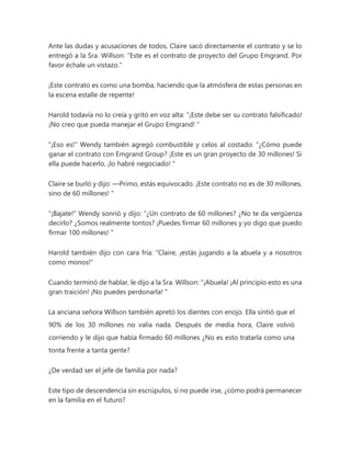 Ante las dudas y acusaciones de todos, Claire sacó directamente el contrato y se lo
entregó a la Sra. Willson: “Este es el contrato de proyecto del Grupo Emgrand. Por
favor échale un vistazo."
¡Este contrato es como una bomba, haciendo que la atmósfera de estas personas en
la escena estalle de repente!
Harold todavía no lo creía y gritó en voz alta: “¡Este debe ser su contrato falsificado!
¡No creo que pueda manejar el Grupo Emgrand! "
"¡Eso es!" Wendy también agregó combustible y celos al costado: “¿Cómo puede
ganar el contrato con Emgrand Group? ¡Este es un gran proyecto de 30 millones! Si
ella puede hacerlo, ¡lo habré negociado! "
Claire se burló y dijo: —Primo, estás equivocado. ¡Este contrato no es de 30 millones,
sino de 60 millones! "
"¡Bajate!" Wendy sonrió y dijo: “¿Un contrato de 60 millones? ¿No te da vergüenza
decirlo? ¿Somos realmente tontos? ¡Puedes firmar 60 millones y yo digo que puedo
firmar 100 millones! "
Harold también dijo con cara fría: "Claire, ¡estás jugando a la abuela y a nosotros
como monos!"
Cuando terminó de hablar, le dijo a la Sra. Willson: “¡Abuela! ¡Al principio esto es una
gran traición! ¡No puedes perdonarla! "
La anciana señora Willson también apretó los dientes con enojo. Ella sintió que el
90% de los 30 millones no valía nada. Después de media hora, Claire volvió
corriendo y le dijo que había firmado 60 millones ¿No es esto tratarla como una
tonta frente a tanta gente?
¿De verdad ser el jefe de familia por nada?
Este tipo de descendencia sin escrúpulos, si no puede irse, ¿cómo podrá permanecer
en la familia en el futuro?
 