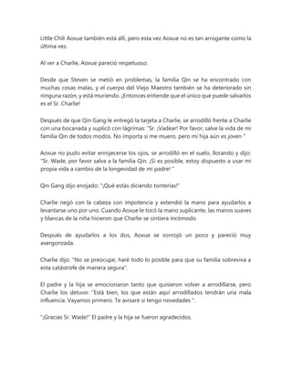 Little Chili Aoxue también está allí, pero esta vez Aoxue no es tan arrogante como la
última vez.
Al ver a Charlie, Aoxue pareció respetuoso.
Desde que Steven se metió en problemas, la familia Qin se ha encontrado con
muchas cosas malas, y el cuerpo del Viejo Maestro también se ha deteriorado sin
ninguna razón, y está muriendo. ¡Entonces entiende que el único que puede salvarlos
es el Sr. Charlie!
Después de que Qin Gang le entregó la tarjeta a Charlie, se arrodilló frente a Charlie
con una bocanada y suplicó con lágrimas: “Sr. ¡Vadear! Por favor, salve la vida de mi
familia Qin de todos modos. No importa si me muero, pero mi hija aún es joven ”
Aoxue no pudo evitar enrojecerse los ojos, se arrodilló en el suelo, llorando y dijo:
“Sr. Wade, por favor salva a la familia Qin. ¡Si es posible, estoy dispuesto a usar mi
propia vida a cambio de la longevidad de mi padre! "
Qin Gang dijo enojado: "¡Qué estás diciendo tonterías!"
Charlie negó con la cabeza con impotencia y extendió la mano para ayudarlos a
levantarse uno por uno. Cuando Aoxue le tocó la mano suplicante, las manos suaves
y blancas de la niña hicieron que Charlie se sintiera incómodo.
Después de ayudarlos a los dos, Aoxue se sonrojó un poco y pareció muy
avergonzada.
Charlie dijo: "No se preocupe, haré todo lo posible para que su familia sobreviva a
esta catástrofe de manera segura".
El padre y la hija se emocionaron tanto que quisieron volver a arrodillarse, pero
Charlie los detuvo: “Está bien, los que están aquí arrodillados tendrán una mala
influencia. Vayamos primero. Te avisaré si tengo novedades ".
"¡Gracias Sr. Wade!" El padre y la hija se fueron agradecidos.
 