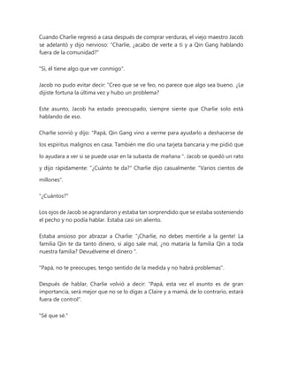 Cuando Charlie regresó a casa después de comprar verduras, el viejo maestro Jacob
se adelantó y dijo nervioso: "Charlie, ¿acabo de verte a ti y a Qin Gang hablando
fuera de la comunidad?"
"Sí, él tiene algo que ver conmigo".
Jacob no pudo evitar decir: “Creo que se ve feo, no parece que algo sea bueno. ¿Le
dijiste fortuna la última vez y hubo un problema?
Este asunto, Jacob ha estado preocupado, siempre siente que Charlie solo está
hablando de eso.
Charlie sonrió y dijo: “Papá, Qin Gang vino a verme para ayudarlo a deshacerse de
los espíritus malignos en casa. También me dio una tarjeta bancaria y me pidió que
lo ayudara a ver si se puede usar en la subasta de mañana ". Jacob se quedó un rato
y dijo rápidamente: "¿Cuánto te da?" Charlie dijo casualmente: "Varios cientos de
millones".
"¿Cuántos?"
Los ojos de Jacob se agrandaron y estaba tan sorprendido que se estaba sosteniendo
el pecho y no podía hablar. Estaba casi sin aliento.
Estaba ansioso por abrazar a Charlie: “¡Charlie, no debes mentirle a la gente! La
familia Qin te da tanto dinero, si algo sale mal, ¿no mataría la familia Qin a toda
nuestra familia? Devuélveme el dinero ".
"Papá, no te preocupes, tengo sentido de la medida y no habrá problemas".
Después de hablar, Charlie volvió a decir: "Papá, esta vez el asunto es de gran
importancia, será mejor que no se lo digas a Claire y a mamá, de lo contrario, estará
fuera de control".
"Sé que sé."
 