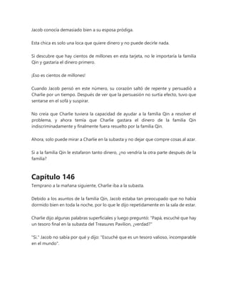 Jacob conocía demasiado bien a su esposa pródiga.
Esta chica es solo una loca que quiere dinero y no puede decirle nada.
Si descubre que hay cientos de millones en esta tarjeta, no le importaría la familia
Qin y gastaría el dinero primero.
¡Eso es cientos de millones!
Cuando Jacob pensó en este número, su corazón saltó de repente y persuadió a
Charlie por un tiempo. Después de ver que la persuasión no surtía efecto, tuvo que
sentarse en el sofá y suspirar.
No creía que Charlie tuviera la capacidad de ayudar a la familia Qin a resolver el
problema, y ahora temía que Charlie gastara el dinero de la familia Qin
indiscriminadamente y finalmente fuera resuelto por la familia Qin.
Ahora, solo puede mirar a Charlie en la subasta y no dejar que compre cosas al azar.
Si a la familia Qin le estafaron tanto dinero, ¿no vendría la otra parte después de la
familia?
Capítulo 146
Temprano a la mañana siguiente, Charlie iba a la subasta.
Debido a los asuntos de la familia Qin, Jacob estaba tan preocupado que no había
dormido bien en toda la noche, por lo que le dijo repetidamente en la sala de estar.
Charlie dijo algunas palabras superficiales y luego preguntó: "Papá, escuché que hay
un tesoro final en la subasta del Treasures Pavilion, ¿verdad?"
"Si." Jacob no sabía por qué y dijo: "Escuché que es un tesoro valioso, incomparable
en el mundo".
 