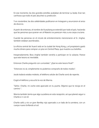 En ese momento, las dos grandes estrellas acababan de terminar su boda. Eran tan
cariñosos que todo el país abucheó su predicción.
Y en noviembre, las dos celebridades publicaron en Instagram y anunciaron el aviso
de divorcio.
A partir de entonces, el nombre de Xuanjitang se extendió por todo el país, haciendo
que las personas que quieran ver al Maestro se parezcan más a una carpa cruciana.
Cuando las personas en el círculo de entretenimiento mencionaron al Sr. Jinghai,
también estaban asombrados.
La oficina central de XuanJi está en la ciudad de Hong Kong, y el propietario gastó
mucho dinero para comprar un piso en Central Plaza, que muestra sus bolsillos.
Inesperadamente, Boss Jinghai también vendría a participar en la subasta. Parece
que este tesoro es inevitable.
Entonces Charlie preguntó con curiosidad: "¿Qué es este tesoro final?"
"Entonces no sé, simplemente no podemos comprarlo de todos modos".
Jacob todavía estaba molesto, el teléfono celular de Charlie sonó de repente.
Cogió el teléfono y escuchó la voz de Warnia.
"Señor. Charlie, mi coche está aparcado en tu puerta. Déjame que te recoja en el
camino ".
Warnia también temía que algo sucediera en esta recepción, así que planeó seguir a
Charlie e ir con él.
Charlie salió y vio un gran Bentley rojo aparcado a un lado de la carretera, con un
cuerpo nuevo brillando al sol.
 