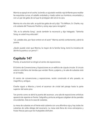 Warnia se apoyó en el coche, luciendo un ajustado vestido rojo brillante para resaltar
las exquisitas curvas, el cabello ondulado y rizado sobre sus hombros, encantador y
con un par de gafas de sol que le protegían del sol en la cara.
Warnia vio a los dos salir, se quitó las gafas de sol y dijo: "Tío Willson, Sr. Charlie, voy
a la subasta del Treasures Pavilion y estoy aquí para recogerlo".
"Oh, es la señorita Song". Jacob también la reconoció y dijo halagado: "Señorita
Song, es usted muy educada".
"¡Sí, ustedes dos, por favor entren en el auto!" Warnia asintió cortésmente y abrió la
puerta.
¿Quién puede creer que Warnia, la mayor de la familia Song, tomó la iniciativa de
abrirle la puerta a un yerno? !
Capítulo 147
Pronto, el automóvil se dirigió al centro de exposiciones.
El Centro de Convenciones y Exposiciones es un edificio de cúpula circular. El círculo
exterior está lleno de tiendas que venden flores y pájaros, y la sala de subastas está
en el medio.
El centro de convenciones y exposiciones, recién construido el año pasado, es
magnífico y antiguo.
Charlie siguió a Warnia y tomó el ascensor de cristal del paisaje hasta la parte
superior del sexto piso.
Tan pronto como se abrió la puerta del ascensor, una sala de exposiciones artísticas
apareció de repente en frente. Caligrafía y pinturas antiguas colgaban de las paredes
circundantes. Esta es la casa de subastas.
La mesa de subastas en el frente está cubierta con una alfombra roja y hay todas las
cubiertas de sofás debajo del escenario. La mesa está llena de vinos extranjeros y
frutas frescas para que los huéspedes disfruten.
 