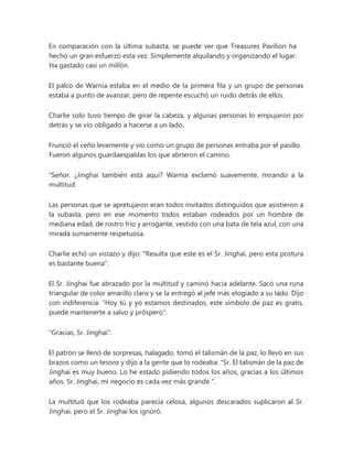 En comparación con la última subasta, se puede ver que Treasures Pavilion ha
hecho un gran esfuerzo esta vez. Simplemente alquilando y organizando el lugar.
Ha gastado casi un millón.
El palco de Warnia estaba en el medio de la primera fila y un grupo de personas
estaba a punto de avanzar, pero de repente escuchó un ruido detrás de ellos.
Charlie solo tuvo tiempo de girar la cabeza, y algunas personas lo empujaron por
detrás y se vio obligado a hacerse a un lado.
Frunció el ceño levemente y vio como un grupo de personas entraba por el pasillo.
Fueron algunos guardaespaldas los que abrieron el camino.
"Señor. ¿Jinghai también está aquí? Warnia exclamó suavemente, mirando a la
multitud.
Las personas que se apretujaron eran todos invitados distinguidos que asistieron a
la subasta, pero en ese momento todos estaban rodeados por un hombre de
mediana edad, de rostro frío y arrogante, vestido con una bata de tela azul, con una
mirada sumamente respetuosa.
Charlie echó un vistazo y dijo: "Resulta que este es el Sr. Jinghai, pero esta postura
es bastante buena".
El Sr. Jinghai fue abrazado por la multitud y caminó hacia adelante. Sacó una runa
triangular de color amarillo claro y se la entregó al jefe más elogiado a su lado. Dijo
con indiferencia: "Hoy tú y yo estamos destinados, este símbolo de paz es gratis,
puede mantenerte a salvo y próspero".
"Gracias, Sr. Jinghai".
El patrón se llenó de sorpresas, halagado, tomó el talismán de la paz, lo llevó en sus
brazos como un tesoro y dijo a la gente que lo rodeaba: “Sr. El talismán de la paz de
Jinghai es muy bueno. Lo he estado pidiendo todos los años, gracias a los últimos
años. Sr. Jinghai, mi negocio es cada vez más grande ".
La multitud que los rodeaba parecía celosa, algunos descarados suplicaron al Sr.
Jinghai, pero el Sr. Jinghai los ignoró.
 