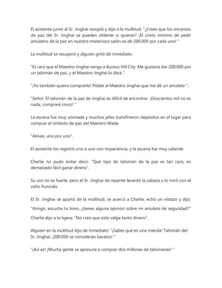 El asistente junto al Sr. Jinghai resopló y dijo a la multitud: “¿Crees que los encantos
de paz del Sr. Jinghai se pueden obtener si quieres? ¡El costo mínimo de pedir
amuletos de la paz en nuestro misterioso salón es de 200,000 por cada uno! "
La multitud se recuperó y alguien gritó de inmediato.
“Es raro que el Maestro Jinghai venga a Aurous Hill City. Me gustaría dar 200,000 por
un talismán de paz, y el Maestro Jinghai lo dará ”.
“¡Yo también quiero comprarlo! Pídale al Maestro Jinghai que me dé un amuleto ".
"Señor. El talismán de la paz de Jinghai es difícil de encontrar. ¡Doscientos mil no es
nada, compraré cinco! "
La escena fue muy animada y muchos jefes transfirieron depósitos en el lugar para
comprar el símbolo de paz del Maestro Wade.
"Alinee, uno por uno".
El asistente los registró uno a uno con impaciencia, y la escena fue muy caliente.
Charlie no pudo evitar decir: "Qué tipo de talismán de la paz es tan caro, es
demasiado fácil ganar dinero".
Su voz no es fuerte, pero el Sr. Jinghai de repente levantó la cabeza y lo miró con el
ceño fruncido.
El Sr. Jinghai se apartó de la multitud, se acercó a Charlie, echó un vistazo y dijo:
"Amigo, escucha tu tono, ¿tienes alguna opinión sobre mi amuleto de seguridad?"
Charlie dijo a la ligera: "No creo que esto valga tanto dinero".
Alguien en la multitud dijo de inmediato: “¡Sabes qué es una mierda! Talismán del
Sr. Jinghai, ¡200.000 se consideran baratos! "
"¡Así es! ¡Mucha gente se apresura a comprar dos millones de talismanes! "
 