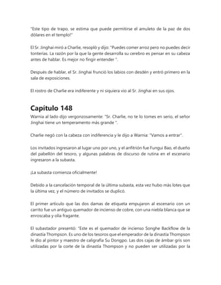 "Este tipo de trapo, se estima que puede permitirse el amuleto de la paz de dos
dólares en el templo!"
El Sr. Jinghai miró a Charlie, resopló y dijo: “Puedes comer arroz pero no puedes decir
tonterías. La razón por la que la gente desarrolla su cerebro es pensar en su cabeza
antes de hablar. Es mejor no fingir entender ".
Después de hablar, el Sr. Jinghai frunció los labios con desdén y entró primero en la
sala de exposiciones.
El rostro de Charlie era indiferente y ni siquiera vio al Sr. Jinghai en sus ojos.
Capítulo 148
Warnia al lado dijo vergonzosamente: “Sr. Charlie, no te lo tomes en serio, el señor
Jinghai tiene un temperamento más grande ".
Charlie negó con la cabeza con indiferencia y le dijo a Warnia: "Vamos a entrar".
Los invitados ingresaron al lugar uno por uno, y el anfitrión fue Fungui Bao, el dueño
del pabellón del tesoro, y algunas palabras de discurso de rutina en el escenario
ingresaron a la subasta.
¡La subasta comienza oficialmente!
Debido a la cancelación temporal de la última subasta, esta vez hubo más lotes que
la última vez, y el número de invitados se duplicó.
El primer artículo que las dos damas de etiqueta empujaron al escenario con un
carrito fue un antiguo quemador de incienso de cobre, con una niebla blanca que se
enroscaba y olía fragante.
El subastador presentó: “Este es el quemador de incienso Songhe Backflow de la
dinastía Thompson. Es uno de los tesoros que el emperador de la dinastía Thompson
le dio al pintor y maestro de caligrafía Su Dongpo. Las dos cajas de ámbar gris son
utilizadas por la corte de la dinastía Thompson y no pueden ser utilizadas por la
 