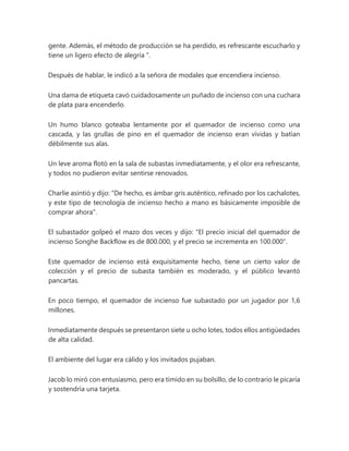 gente. Además, el método de producción se ha perdido, es refrescante escucharlo y
tiene un ligero efecto de alegría ".
Después de hablar, le indicó a la señora de modales que encendiera incienso.
Una dama de etiqueta cavó cuidadosamente un puñado de incienso con una cuchara
de plata para encenderlo.
Un humo blanco goteaba lentamente por el quemador de incienso como una
cascada, y las grullas de pino en el quemador de incienso eran vívidas y batían
débilmente sus alas.
Un leve aroma flotó en la sala de subastas inmediatamente, y el olor era refrescante,
y todos no pudieron evitar sentirse renovados.
Charlie asintió y dijo: "De hecho, es ámbar gris auténtico, refinado por los cachalotes,
y este tipo de tecnología de incienso hecho a mano es básicamente imposible de
comprar ahora".
El subastador golpeó el mazo dos veces y dijo: "El precio inicial del quemador de
incienso Songhe Backflow es de 800.000, y el precio se incrementa en 100.000".
Este quemador de incienso está exquisitamente hecho, tiene un cierto valor de
colección y el precio de subasta también es moderado, y el público levantó
pancartas.
En poco tiempo, el quemador de incienso fue subastado por un jugador por 1,6
millones.
Inmediatamente después se presentaron siete u ocho lotes, todos ellos antigüedades
de alta calidad.
El ambiente del lugar era cálido y los invitados pujaban.
Jacob lo miró con entusiasmo, pero era tímido en su bolsillo, de lo contrario le picaría
y sostendría una tarjeta.
 