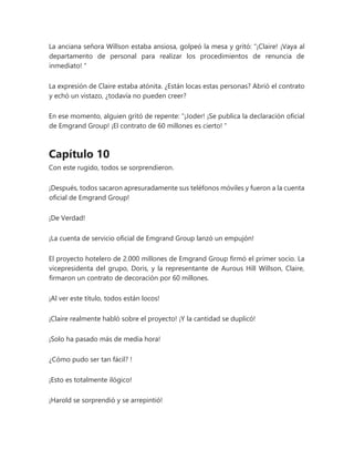 La anciana señora Willson estaba ansiosa, golpeó la mesa y gritó: “¡Claire! ¡Vaya al
departamento de personal para realizar los procedimientos de renuncia de
inmediato! "
La expresión de Claire estaba atónita. ¿Están locas estas personas? Abrió el contrato
y echó un vistazo, ¿todavía no pueden creer?
En ese momento, alguien gritó de repente: “¡Joder! ¡Se publica la declaración oficial
de Emgrand Group! ¡El contrato de 60 millones es cierto! "
Capítulo 10
Con este rugido, todos se sorprendieron.
¡Después, todos sacaron apresuradamente sus teléfonos móviles y fueron a la cuenta
oficial de Emgrand Group!
¡De Verdad!
¡La cuenta de servicio oficial de Emgrand Group lanzó un empujón!
El proyecto hotelero de 2.000 millones de Emgrand Group firmó el primer socio. La
vicepresidenta del grupo, Doris, y la representante de Aurous Hill Willson, Claire,
firmaron un contrato de decoración por 60 millones.
¡Al ver este título, todos están locos!
¡Claire realmente habló sobre el proyecto! ¡Y la cantidad se duplicó!
¡Solo ha pasado más de media hora!
¿Cómo pudo ser tan fácil? !
¡Esto es totalmente ilógico!
¡Harold se sorprendió y se arrepintió!
 