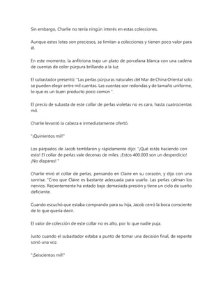 Sin embargo, Charlie no tenía ningún interés en estas colecciones.
Aunque estos lotes son preciosos, se limitan a colecciones y tienen poco valor para
él.
En este momento, la anfitriona trajo un plato de porcelana blanca con una cadena
de cuentas de color púrpura brillando a la luz.
El subastador presentó: “Las perlas púrpuras naturales del Mar de China Oriental solo
se pueden elegir entre mil cuentas. Las cuentas son redondas y de tamaño uniforme,
lo que es un buen producto poco común ".
El precio de subasta de este collar de perlas violetas no es caro, hasta cuatrocientas
mil.
Charlie levantó la cabeza e inmediatamente ofertó.
"¡Quinientos mil!"
Los párpados de Jacob temblaron y rápidamente dijo: “¡Qué estás haciendo con
esto! El collar de perlas vale decenas de miles. ¡Estos 400.000 son un desperdicio!
¡No dispares! "
Charlie miró el collar de perlas, pensando en Claire en su corazón, y dijo con una
sonrisa: “Creo que Claire es bastante adecuada para usarlo. Las perlas calman los
nervios. Recientemente ha estado bajo demasiada presión y tiene un ciclo de sueño
deficiente.
Cuando escuchó que estaba comprando para su hija, Jacob cerró la boca consciente
de lo que quería decir.
El valor de colección de este collar no es alto, por lo que nadie puja.
Justo cuando el subastador estaba a punto de tomar una decisión final, de repente
sonó una voz.
"¡Seiscientos mil!"
 