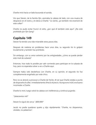 Charlie miró hacia un lado buscando el sonido.
Vio que Steven, de la familia Qin, asomaba la cabeza de lado, con una mueca de
desprecio en el rostro, y le decía a Charlie: "Lo siento, ¡yo también me enamoré de
este collar!"
Charlie no pudo evitar fruncir el ceño, ¿por qué él también está aquí? ¿No está
prohibido por Qin Gang?
Capítulo 149
Steven ha tenido una vida miserable estos pocos días.
Después de meterse en problemas hace unos días, su segundo tío lo golpeó
brutalmente y también fue prohibido.
Sin embargo, con su amor extremo por las antigüedades, ¿cómo se puede perder
este nivel de subasta?
Entonces, hizo todo lo posible por salir corriendo para participar en la subasta de
hoy, pero no esperaba volver a ver a Charlie aquí.
Siempre había sido desdeñoso con Charlie, en su opinión, el segundo tío fue
completamente engañado por este chico.
Pero no se atrevió a provocar a Charlie de frente. Al ver que Charlie estaba a punto
de dispararle al collar, inmediatamente ofreció el precio. Aunque era inútil, era bueno
incomodar a Charlie.
Charlie lo miró, luego volvió la cabeza con indiferencia y continuó pujando.
"¡Setecientos mil!"
Steven lo siguió de cerca: "¡800.000!"
Jacob no podía quedarse quieto y dijo rápidamente: "Charlie, no disparemos,
olvídalo, no peleemos".
 