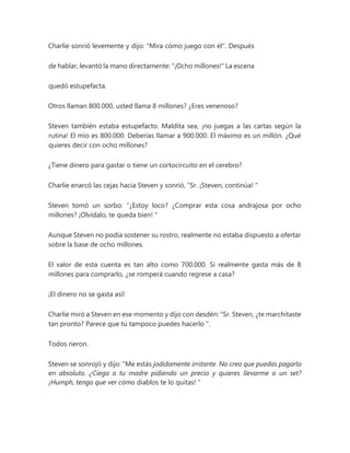 Charlie sonrió levemente y dijo: "Mira cómo juego con él". Después
de hablar, levantó la mano directamente: "¡Ocho millones!" La escena
quedó estupefacta.
Otros llaman 800.000, usted llama 8 millones? ¿Eres venenoso?
Steven también estaba estupefacto. Maldita sea, ¡no juegas a las cartas según la
rutina! El mío es 800.000. Deberías llamar a 900.000. El máximo es un millón. ¿Qué
quieres decir con ocho millones?
¿Tiene dinero para gastar o tiene un cortocircuito en el cerebro?
Charlie enarcó las cejas hacia Steven y sonrió, “Sr. ¡Steven, continúa! "
Steven tomó un sorbo: “¿Estoy loco? ¿Comprar esta cosa andrajosa por ocho
millones? ¡Olvídalo, te queda bien! "
Aunque Steven no podía sostener su rostro, realmente no estaba dispuesto a ofertar
sobre la base de ocho millones.
El valor de esta cuenta es tan alto como 700.000. Si realmente gasta más de 8
millones para comprarlo, ¿se romperá cuando regrese a casa?
¡El dinero no se gasta así!
Charlie miró a Steven en ese momento y dijo con desdén: “Sr. Steven, ¿te marchitaste
tan pronto? Parece que tú tampoco puedes hacerlo ".
Todos rieron.
Steven se sonrojó y dijo: “Me estás jodidamente irritante. No creo que puedas pagarlo
en absoluto. ¿Ciega a tu madre pidiendo un precio y quieres llevarme a un set?
¡Humph, tengo que ver cómo diablos te lo quitas! "
 
