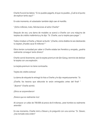 Charlie frunció los labios: “Si no puedes pagarlo, di que no puedes. ¿Cuál es el punto
de explicar tanto aquí? "
En este momento, el subastador también dejó caer el martillo.
"¡Ocho millones, trato, felicitaciones al señor Charlie!"
Después de eso, una dama de modales se acercó a Charlie con una máquina de
tarjetas de crédito inalámbrica y le dijo: “Sr. Charlie, usa tu tarjeta para pagar ".
Todos miraban a Charlie, y Steven se burló: “¡Charlie, cómo diablos te veo deslizando
tu tarjeta! ¿Puedes sacar 8 millones? "
Otros tenían curiosidad por saber si Charlie estaba tan frenético y enojado, ¿podría
realmente conseguir tanto dinero?
Charlie sonrió levemente, sacó la tarjeta premium de Qin Gang y terminó de deslizar
la tarjeta con una explosión.
La tarjeta premium no tiene contraseña.
Tarjeta de crédito exitosa!
La dama de etiqueta le entregó la lista a Charlie y le dijo respetuosamente: “Sr.
¡Charlie, los tesoros que obtuviste te serán entregados antes del final! "
"¡Bueno!" Charlie asintió.
¡Otros se sorprendieron!
¡Parece que es realmente rico!
Al comprar un collar de 700.000 al precio de 8 millones, ¡este hombre es realmente
atrevido!
En ese momento, Charlie miró a Steven y le preguntó con una sonrisa: “Sr. Steven,
¿has tomado esta orden?
 