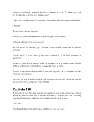 Hubo un estallido de carcajadas alrededor, y alguien se burló: “Sr. Steven, ¿no está
en el medio de su familia y no puede pagar?
"¡Jaja, creo que el joven señor Steven está demasiado débil para levantar el cuchillo!"
"¡Jajajaja!"
Steven sintió calor en su rostro.
Maldita sea, ¡este nieto realmente puede conseguir tanto dinero!
¡Esta vez está realmente avergonzado!
Así que apretó los dientes y dijo: "¡Charlie, nunca perderé contra ti en el próximo
artículo!"
Charlie asintió con la cabeza y dijo con indiferencia: "¡Está bien, pasemos al
siguiente!"
Steven no sabía dónde estaba Charlie tan envalentonado, y mucho menos Charlie
todavía sosteniendo una tarjeta de su segundo tío en la mano.
Pronto, se vendieron algunas colecciones más, seguidas de un embrión de Tian
Huangyu semiacabado.
La mitad de este embrión de jade está envuelto en roca para demostrar que es
puramente natural, y el precio es de 800.000.
Capítulo 150
El embrión de jade formado naturalmente contiene una cierta cantidad de energía
espiritual, pensó Charlie para sí mismo, esto era lo correcto para que Qin Gang
practicara los espíritus malignos, e inmediatamente levantó la carta.
"¡900 mil!"
Pero tan pronto como bajó la voz, la voz familiar volvió a sonar.
 