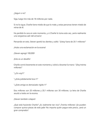 ¿Seguir o no?
Siga, luego tire más de 18 millones por nada.
Si no lo sigue, Charlie tiene miedo de que lo mate, y estas personas tienen miedo de
reírse de él.
Ha perdido la cara en este momento, y si Charlie lo toma esta vez, ¡sería realmente
una vergüenza salir del armario!
Pensando en esto, Steven apretó los dientes y soltó: "¡Estoy fuera de 20.1 millones!"
¡Hubo una exclamación en la escena!
¡Steven agregó 100,000!
¡Esto es un desafío!
Charlie sonrió levemente en este momento y volvió a levantar la mano: "¡Doy treinta
millones!"
"¡¡¡Yo voy!!!"
"¡¡¡Esta jodidamente loca !!!"
"¡¡¡Este amigo es demasiado rígido !!!"
Dos millones son 20 millones y 20,1 millones son 30 millones. La letra de Charlie
asustó a todos en la escena.
¡Steven también colapsó!
¿Qué está haciendo Charlie? ¿Es realmente tan rico? ¡Treinta millones! ¡Se pueden
comprar quince piezas de este jade! No importa quién pague este precio, ¡será un
gran comprador!
 