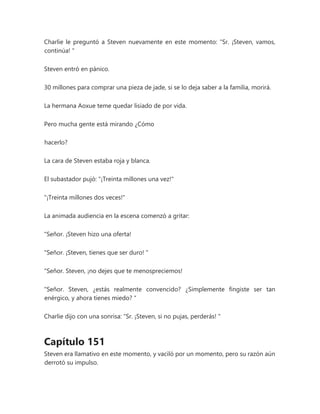 Charlie le preguntó a Steven nuevamente en este momento: “Sr. ¡Steven, vamos,
continúa! "
Steven entró en pánico.
30 millones para comprar una pieza de jade, si se lo deja saber a la familia, morirá.
La hermana Aoxue teme quedar lisiado de por vida.
Pero mucha gente está mirando ¿Cómo
hacerlo?
La cara de Steven estaba roja y blanca.
El subastador pujó: "¡Treinta millones una vez!"
"¡Treinta millones dos veces!"
La animada audiencia en la escena comenzó a gritar:
"Señor. ¡Steven hizo una oferta!
"Señor. ¡Steven, tienes que ser duro! "
"Señor. Steven, ¡no dejes que te menospreciemos!
"Señor. Steven, ¿estás realmente convencido? ¿Simplemente fingiste ser tan
enérgico, y ahora tienes miedo? "
Charlie dijo con una sonrisa: “Sr. ¡Steven, si no pujas, perderás! "
Capítulo 151
Steven era llamativo en este momento, y vaciló por un momento, pero su razón aún
derrotó su impulso.
 