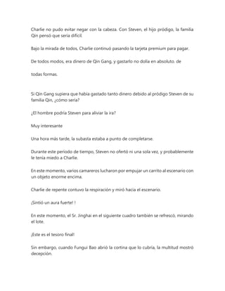 Charlie no pudo evitar negar con la cabeza. Con Steven, el hijo pródigo, la familia
Qin pensó que sería difícil.
Bajo la mirada de todos, Charlie continuó pasando la tarjeta premium para pagar.
De todos modos, era dinero de Qin Gang, y gastarlo no dolía en absoluto. de
todas formas.
Si Qin Gang supiera que había gastado tanto dinero debido al pródigo Steven de su
familia Qin, ¿cómo sería?
¿El hombre podría Steven para aliviar la ira?
Muy interesante
Una hora más tarde, la subasta estaba a punto de completarse.
Durante este período de tiempo, Steven no ofertó ni una sola vez, y probablemente
le tenía miedo a Charlie.
En este momento, varios camareros lucharon por empujar un carrito al escenario con
un objeto enorme encima.
Charlie de repente contuvo la respiración y miró hacia el escenario.
¡Sintió un aura fuerte! !
En este momento, el Sr. Jinghai en el siguiente cuadro también se refrescó, mirando
el lote.
¡Este es el tesoro final!
Sin embargo, cuando Fungui Bao abrió la cortina que lo cubría, la multitud mostró
decepción.
 