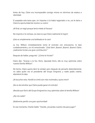 Antes de hoy, Claire era incomparable consigo mismo en términos de estatus e
identidad.
Si aceptaba esta tarea ayer, sin importar si la había negociado o no, ¡no le daría a
Claire la oportunidad de mostrar su rostro!
¡Al final, se negó porque tenía miedo al fracaso!
No importa si lo rechaza, ¡la clave es que Claire realmente lo logró!
¡Esto es simplemente una bofetada en la cara!
La Sra. Willson inmediatamente tomó el contrato con entusiasmo, lo leyó
cuidadosamente y se rió emocionada: “¡Está bien! ¡Bueno! ¡Bueno! ¡Bueno! Claire,
¡realmente hiciste una gran contribución! "
Después de hablar, preguntó: "¿Cómo lo hiciste?"
Claire dijo: "Gracias a la Sra. Doris, diputada Doris, ella es muy optimista sobre
nuestra familia Willson".
De hecho, Claire quería decir la verdad, pero después de pensarlo detenidamente,
no sabía quién era el presidente del Grupo Emgrand, y nadie podía creerlo,
abandonó la idea.
¡Al escuchar esto, Harold se sintió aún más incómodo y quiso morir!
¡No es de extrañar que Claire pueda ganar el contrato!
¡Resulta que Doris del Grupo Emgrand es muy optimista sobre la familia Willson!
¿No iría nadie?
¡Realmente perdió una gran oportunidad!
En ese momento, Charlie habló: "Harold, ¿recuerdas nuestra cita para jugar?"
 