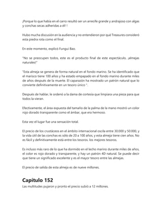 ¡Porque lo que había en el carro resultó ser un arrecife grande y andrajoso con algas
y conchas secas adheridas a él! !
Hubo mucha discusión en la audiencia y no entendieron por qué Treasures consideró
esta piedra rota como el final.
En este momento, explicó Fungui Bao.
"No se preocupen todos, este es el producto final de este espectáculo, ¡almejas
naturales!"
“Esta almeja se genera de forma natural en el fondo marino. Se ha identificado que
el marisco tiene 100 años y ha estado empapado en el fondo marino durante miles
de años después de la muerte. El caparazón ha mostrado un patrón natural que lo
convierte definitivamente en un tesoro único ".
Después de hablar, le ordenó a la dama de cortesía que limpiara una pieza para que
todos la vieran.
Efectivamente, el área expuesta del tamaño de la palma de la mano mostró un color
rojo dorado transparente como el ámbar, que era hermoso.
Esta vez el lugar fue una sensación total.
El precio de los crustáceos en el ámbito internacional oscila entre 30.000 y 50.000, y
la vida útil de las conchas es sólo de 20 a 100 años, y esta almeja tiene cien años. No
es fácil y definitivamente está entre los tesoros. los mejores tesoros.
Es incluso más raro de lo que ha dormido en el lecho marino durante miles de años,
el color es rojo dorado y transparente, y hay un patrón 4D natural. Se puede decir
que tiene un significado excelente y es el mayor tesoro entre las almejas.
El precio de salida de esta almeja es de nueve millones.
Capítulo 152
Las multitudes pujaron y pronto el precio subió a 12 millones.
 