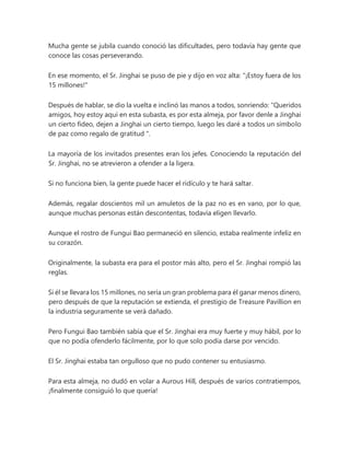 Mucha gente se jubila cuando conoció las dificultades, pero todavía hay gente que
conoce las cosas perseverando.
En ese momento, el Sr. Jinghai se puso de pie y dijo en voz alta: "¡Estoy fuera de los
15 millones!"
Después de hablar, se dio la vuelta e inclinó las manos a todos, sonriendo: “Queridos
amigos, hoy estoy aquí en esta subasta, es por esta almeja, por favor denle a Jinghai
un cierto fideo, dejen a Jinghai un cierto tiempo, luego les daré a todos un símbolo
de paz como regalo de gratitud ".
La mayoría de los invitados presentes eran los jefes. Conociendo la reputación del
Sr. Jinghai, no se atrevieron a ofender a la ligera.
Si no funciona bien, la gente puede hacer el ridículo y te hará saltar.
Además, regalar doscientos mil un amuletos de la paz no es en vano, por lo que,
aunque muchas personas están descontentas, todavía eligen llevarlo.
Aunque el rostro de Fungui Bao permaneció en silencio, estaba realmente infeliz en
su corazón.
Originalmente, la subasta era para el postor más alto, pero el Sr. Jinghai rompió las
reglas.
Si él se llevara los 15 millones, no sería un gran problema para él ganar menos dinero,
pero después de que la reputación se extienda, el prestigio de Treasure Pavillion en
la industria seguramente se verá dañado.
Pero Fungui Bao también sabía que el Sr. Jinghai era muy fuerte y muy hábil, por lo
que no podía ofenderlo fácilmente, por lo que solo podía darse por vencido.
El Sr. Jinghai estaba tan orgulloso que no pudo contener su entusiasmo.
Para esta almeja, no dudó en volar a Aurous Hill, después de varios contratiempos,
¡finalmente consiguió lo que quería!
 