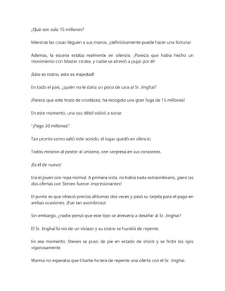¿Qué son solo 15 millones?
Mientras las cosas lleguen a sus manos, ¡definitivamente puede hacer una fortuna!
Además, la escena estaba realmente en silencio. ¡Parecía que había hecho un
movimiento con Master stroke, y nadie se atrevió a pujar por él!
¡Esto es rostro, esto es majestad!
En todo el país, ¿quién no le daría un poco de cara al Sr. Jinghai?
¡Parece que este trozo de crustáceo, ha recogido una gran fuga de 15 millones!
En este momento, una voz débil volvió a sonar.
"¡Pago 30 millones!"
Tan pronto como salió este sonido, el lugar quedó en silencio.
Todos miraron al postor al unísono, con sorpresa en sus corazones.
¡Es él de nuevo!
Era el joven con ropa normal. A primera vista, no había nada extraordinario, ¡pero las
dos ofertas con Steven fueron impresionantes!
El punto es que ofreció precios altísimos dos veces y pasó su tarjeta para el pago en
ambas ocasiones. ¡Fue tan asombroso!
Sin embargo, ¿nadie pensó que este tipo se atrevería a desafiar al Sr. Jinghai?
El Sr. Jinghai lo vio de un vistazo y su rostro se hundió de repente.
En ese momento, Steven se puso de pie en estado de shock y se frotó los ojos
vigorosamente.
Warnia no esperaba que Charlie hiciera de repente una oferta con el Sr. Jinghai.
 