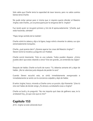Solo sabía que Charlie tenía la capacidad de tasar tesoros, pero no sabía cuántos
bienes tenía Charlie.
No pudo evitar pensar para sí misma que ni siquiera quería ofender al Maestro
Jinghai, este Charlie, ¿no se preocuparía por la venganza del Sr. Jinghai?
Fue Jacob quien se recuperó primero y tiró de él apresuradamente: "¡Charlie, qué
estás haciendo, siéntate!"
"Papá, tengo sentido de la medida".
Charlie volvió la cabeza y dijo a la ligera, luego volvió a levantar la cabeza, sus ojos
extremadamente tranquilos.
Charlie, ¿qué quieres decir? ¿Quieres agarrar las cosas del Maestro Jinghai? "
Steven tomó la iniciativa y preguntó con frialdad.
Charlie sonrió levemente: “Esto es una subasta. Todos pueden disparar. ¿Cómo
puedes decir que estás robando a otros? Eres tan grande, ¿no entiendes las reglas?
"
Después de hablar, Charlie se burló de nuevo: “Tú, deberías sentarte ahí y dejar de
hablar. ¿No te ruborizas justo después de perder la cara?
Cuando Steven escuchó esto, se sintió inmediatamente avergonzado e
inmediatamente se sentó con la conciencia culpable y dejó de hablar.
El señor Jinghai, hosco, mirando a Charlie como un punzón, dijo fríamente: “¡Eres tú
otra vez! Sabes de donde vengo ¿Te atreves a arrebatarle cosas a Jinghai?
Charlie se burló y le preguntó: "No me importa qué clase de gallinero seas, te lo
arrebataré hoy, ¿lo que creo que es mío?"
Capítulo 153
¡El Sr. Jinghai se está volviendo loco!
 