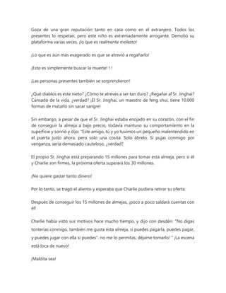 Goza de una gran reputación tanto en casa como en el extranjero. Todos los
presentes lo respetan, pero este niño es extremadamente arrogante. Demolió su
plataforma varias veces, ¡lo que es realmente molesto!
¡Lo que es aún más exagerado es que se atrevió a regañarlo!
¡Esto es simplemente buscar la muerte! ! !
¡Las personas presentes también se sorprendieron!
¿Qué diablos es este nieto? ¿Cómo te atreves a ser tan duro? ¿Regañar al Sr. Jinghai?
Cansado de la vida, ¿verdad? ¡El Sr. Jinghai, un maestro de feng shui, tiene 10,000
formas de matarlo sin sacar sangre!
Sin embargo, a pesar de que el Sr. Jinghai estaba enojado en su corazón, con el fin
de conseguir la almeja a bajo precio, todavía mantuvo su comportamiento en la
superficie y sonrió y dijo: "Este amigo, tú y yo tuvimos un pequeño malentendido en
el puerta justo ahora, pero solo una cosita. Solo ábrelo. Si pujas conmigo por
venganza, sería demasiado cauteloso, ¿verdad?
El propio Sr. Jinghai está preparando 15 millones para tomar esta almeja, pero si él
y Charlie son firmes, la próxima oferta superará los 30 millones.
¡No quiere gastar tanto dinero!
Por lo tanto, se tragó el aliento y esperaba que Charlie pudiera retirar su oferta.
Después de conseguir los 15 millones de almejas, ¡poco a poco saldará cuentas con
él!
Charlie había visto sus motivos hace mucho tiempo, y dijo con desdén: "No digas
tonterías conmigo, también me gusta esta almeja, si puedes pagarla, puedes pagar,
y puedes jugar con ella si puedes". no me lo permitas, déjame tomarlo! " ¡La escena
está loca de nuevo!
¡Maldita sea!
 