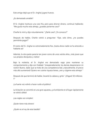 Este amigo dejó que el Sr. Jinghai jugara huevos.
¿Es demasiado amable?
El Sr. Jinghai mantuvo una cara fría, pero para ahorrar dinero, continuó hablando:
"Me gusta mucho esta almeja, ¿puedes ponerme cara?"
Charlie lo miró y dijo rotundamente: “¿Darle cara? ¿Te conozco?"
Después de hablar, Charlie volvió a preguntar: "Oye, solo dime, ¿no puedes
permitirte pagar?"
El rostro del Sr. Jinghai es extremadamente feo, ¡hasta ahora nadie se ha atrevido a
hablarle así!
Además, la otra parte parecía tan joven como de unos veinte años, ¡más joven que
sus propios discípulos y nietos!
Bajo la molestia, el Sr. Jinghai era demasiado vago para mantener su
comportamiento y dijo con frialdad: “¡Inesperadamente, los demás despreciaron mi
rostro! Bueno, dado que se trata de una competencia leal, ¡naturalmente, el precio
más alto aumentará! Quiero ver cuánta riqueza tienes, ¡ven y cógeme esta almeja! "
Después de que terminó de hablar, levantó la cabeza y gritó: "¡¡Pagaré 50 millones
!!"
¡La fuerte voz volvió a hacer ruido al público!
La licitación se convirtió en una gran apuesta, ¡y el ambiente en el lugar rápidamente
se volvió cálido!
¡Las reglas son simples!
¡Quién tiene más dinero!
¿Quién es el rey de esta batalla?
 