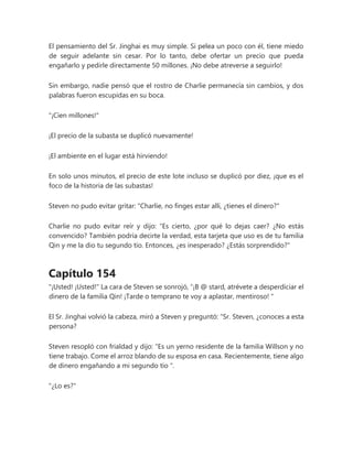 El pensamiento del Sr. Jinghai es muy simple. Si pelea un poco con él, tiene miedo
de seguir adelante sin cesar. Por lo tanto, debe ofertar un precio que pueda
engañarlo y pedirle directamente 50 millones. ¡No debe atreverse a seguirlo!
Sin embargo, nadie pensó que el rostro de Charlie permanecía sin cambios, y dos
palabras fueron escupidas en su boca.
"¡Cien millones!"
¡El precio de la subasta se duplicó nuevamente!
¡El ambiente en el lugar está hirviendo!
En solo unos minutos, el precio de este lote incluso se duplicó por diez, ¡que es el
foco de la historia de las subastas!
Steven no pudo evitar gritar: "Charlie, no finges estar allí, ¿tienes el dinero?"
Charlie no pudo evitar reír y dijo: “Es cierto, ¿por qué lo dejas caer? ¿No estás
convencido? También podría decirte la verdad, esta tarjeta que uso es de tu familia
Qin y me la dio tu segundo tío. Entonces, ¿es inesperado? ¿Estás sorprendido?"
Capítulo 154
"¡Usted! ¡Usted!" La cara de Steven se sonrojó, “¡B @ stard, atrévete a desperdiciar el
dinero de la familia Qin! ¡Tarde o temprano te voy a aplastar, mentiroso! "
El Sr. Jinghai volvió la cabeza, miró a Steven y preguntó: “Sr. Steven, ¿conoces a esta
persona?
Steven resopló con frialdad y dijo: “Es un yerno residente de la familia Willson y no
tiene trabajo. Come el arroz blando de su esposa en casa. Recientemente, tiene algo
de dinero engañando a mi segundo tío ".
"¿Lo es?"
 