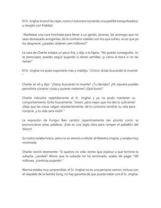 El Sr. Jinghai enarcó las cejas, como si estuviera tomando una pastilla tranquilizadora,
y resopló con frialdad.
“Abofetear una cara hinchada para llenar a un gordo, jóvenes, les aconsejo que no
sean demasiado arrogantes, de lo contrario ustedes son los que sufren, no es que yo
los desprecie, ¿pueden obtener cien millones?”
La cara de Charlie estaba un poco fría, y dijo a la ligera: "No puedo conseguirlo, no
te preocupes, puedes seguir pujando si tienes semillas, ¡y cierra la boca si no las
tienes!"
El Sr. Jinghai no pudo soportarlo más y maldijo: “¡Chico! ¡Estás buscando la muerte!
"
Charlie se rió y dijo: “¿Estoy buscando la muerte? ¿Tu decides? ¿Ni siquiera puedes
permitirte comprar cosas y quieres matarme? ¡Qué tonto!"
Charlie ridiculizó repetidamente al Sr. Jinghai y ya no pudo mantener su
comportamiento. Gritó hoscamente: “Joven, ¡será mejor que me des lo suficiente!
¡Deja que las cosas salgan obedientemente, de lo contrario tendrás tu vida para
comprar, y tu vida será inútil! "
La expresión de Fungui Bao cambió repentinamente tan pronto como se
pronunciaron estas palabras. ¡Esta es una regla clara para romper el pabellón del
tesoro!
Su rostro estaba hosco, pero no se atrevió a refutar al Maestro Jinghai, y estaba muy
incómodo.
Charlie sonrió levemente: “Si quieres mi vida, tienes que esperar a que termine la
subasta, ¿verdad? Ahora que la subasta no ha terminado, acabo de pagar 100
millones, ¡continúe pujando! "
Warnia estaba muy sorprendida, el Sr. Jinghai no es una persona común, incluso con
el respaldo de la familia Song, no hay garantía de que pueda tratar con el Sr. Jinghai.
 