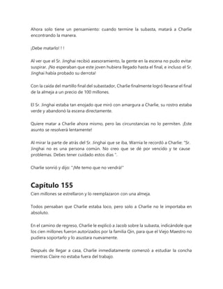 Ahora solo tiene un pensamiento: cuando termine la subasta, matará a Charlie
encontrando la manera.
¡Debe matarlo! ! !
Al ver que el Sr. Jinghai recibió asesoramiento, la gente en la escena no pudo evitar
suspirar. ¡No esperaban que este joven hubiera llegado hasta el final, e incluso el Sr.
Jinghai había probado su derrota!
Con la caída del martillo final del subastador, Charlie finalmente logró llevarse el final
de la almeja a un precio de 100 millones.
El Sr. Jinghai estaba tan enojado que miró con amargura a Charlie, su rostro estaba
verde y abandonó la escena directamente.
Quiere matar a Charlie ahora mismo, pero las circunstancias no lo permiten. ¡Este
asunto se resolverá lentamente!
Al mirar la parte de atrás del Sr. Jinghai que se iba, Warnia le recordó a Charlie: “Sr.
Jinghai no es una persona común. No creo que se dé por vencido y te cause
problemas. Debes tener cuidado estos días ".
Charlie sonrió y dijo: "¡Me temo que no vendrá!"
Capítulo 155
Cien millones se estrellaron y lo reemplazaron con una almeja.
Todos pensaban que Charlie estaba loco, pero solo a Charlie no le importaba en
absoluto.
En el camino de regreso, Charlie le explicó a Jacob sobre la subasta, indicándole que
los cien millones fueron autorizados por la familia Qin, para que el Viejo Maestro no
pudiera soportarlo y lo asustara nuevamente.
Después de llegar a casa, Charlie inmediatamente comenzó a estudiar la concha
mientras Claire no estaba fuera del trabajo.
 