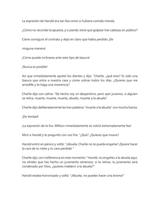 La expresión de Harold era tan fea como si hubiera comido mierda.
¿Cómo no recordar la apuesta, y si pierde, tiene que golpear tres cabezas en público?
Claire consiguió el contrato y dejó en claro que había perdido ¡De
ninguna manera!
¡Cómo puede inclinarse ante este tipo de basura!
¡Nunca es posible!
Así que inmediatamente apretó los dientes y dijo: “Charlie, ¿qué eres? Es solo una
basura que entra a nuestra casa y come sobras todos los días. ¿Quieres que me
arrodille y te haga una reverencia?
Charlie dijo con calma: "De hecho soy un desperdicio, pero ayer juramos, si alguien
se retira, muerte, muerte, muerte, abuelo, muerte a la abuela".
Charlie dijo deliberadamente las tres palabras "muerte a la abuela" con mucha fuerza.
¡De Verdad!
¡La expresión de la Sra. Willson inmediatamente se volvió extremadamente fea!
Miró a Harold y le preguntó con voz fría: “¿Qué? ¿Quieres que muera?
Harold entró en pánico y soltó: “¡Abuela, Charlie no te puede engañar! ¡Quiere hacer
la cara de tu nieto y tu cara perdida! "
Charlie dijo con indiferencia en este momento: "Harold, no engañes a la abuela aquí,
no olvides que has hecho un juramento venenoso, si te retiras, tu juramento será
condenado por Dios, ¿quieres maldecir a la abuela?"
Harold estaba horrorizado y soltó: "¡Abuela, no puedes hacer una broma!"
 