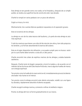 Esta almeja es tan grande como una rueda, se ha limpiado y, después de un simple
pulido, se revela una superficie lisa de concha de color rojo dorado.
Charlie lo rompió en varios pedazos con un poco de esfuerzo.
Cogió un trozo y lo miró.
Efectivamente, tres cuentas blancas quedaron expuestas en el caparazón grueso.
Esta es la esencia de las almejas.
La almeja es uno de los siete tesoros del budismo, y la perla de esta almeja es aún
más espiritual.
Y solo los mariscos que tienen una vida útil de más de cien años y han sido psíquicos
los tendrán, y se forman absorbiendo la esencia del océano.
Este es el mejor dispositivo de refinación, y se puede cumplir pero no buscar, razón
por la cual Charlie debe tomarlo a costa de un alto precio.
Charlie encontró tres orbes de espíritus marinos de las almejas y estaba bastante
satisfecho.
Después, Charlie tomó al dragón sangrante y tronó la madera, y de acuerdo con el
método de las Escrituras del Cielo Nueve Profundo, marcó algunas huellas de manos
con energía espiritual.
Tan pronto como la huella de la mano entró en él, inmediatamente provocó el aliento
atronador más fuerte en el interior.
Tan pronto como la almeja encontró este aliento atronador, estalló con una ligera
luz dorada y rápidamente absorbió el aliento escapado.
Charlie recogió la almeja marina y comenzó a refinar el artefacto mágico.
Pronto, la almeja del mar se formó gradualmente en sus manos.
 