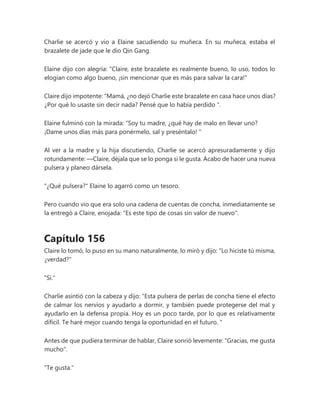 Charlie se acercó y vio a Elaine sacudiendo su muñeca. En su muñeca, estaba el
brazalete de jade que le dio Qin Gang.
Elaine dijo con alegría: "Claire, este brazalete es realmente bueno, lo uso, todos lo
elogian como algo bueno, ¡sin mencionar que es más para salvar la cara!"
Claire dijo impotente: “Mamá, ¿no dejó Charlie este brazalete en casa hace unos días?
¿Por qué lo usaste sin decir nada? Pensé que lo había perdido ".
Elaine fulminó con la mirada: “Soy tu madre, ¿qué hay de malo en llevar uno?
¡Dame unos días más para ponérmelo, sal y preséntalo! "
Al ver a la madre y la hija discutiendo, Charlie se acercó apresuradamente y dijo
rotundamente: —Claire, déjala que se lo ponga si le gusta. Acabo de hacer una nueva
pulsera y planeo dársela.
"¿Qué pulsera?" Elaine lo agarró como un tesoro.
Pero cuando vio que era solo una cadena de cuentas de concha, inmediatamente se
la entregó a Claire, enojada: "Es este tipo de cosas sin valor de nuevo".
Capítulo 156
Claire lo tomó, lo puso en su mano naturalmente, lo miró y dijo: "Lo hiciste tú misma,
¿verdad?"
"Si."
Charlie asintió con la cabeza y dijo: “Esta pulsera de perlas de concha tiene el efecto
de calmar los nervios y ayudarlo a dormir, y también puede protegerse del mal y
ayudarlo en la defensa propia. Hoy es un poco tarde, por lo que es relativamente
difícil. Te haré mejor cuando tenga la oportunidad en el futuro. "
Antes de que pudiera terminar de hablar, Claire sonrió levemente: "Gracias, me gusta
mucho".
"Te gusta."
 