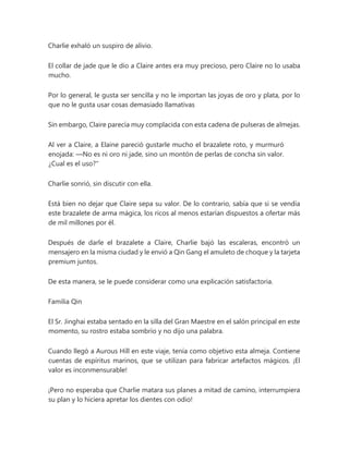 Charlie exhaló un suspiro de alivio.
El collar de jade que le dio a Claire antes era muy precioso, pero Claire no lo usaba
mucho.
Por lo general, le gusta ser sencilla y no le importan las joyas de oro y plata, por lo
que no le gusta usar cosas demasiado llamativas
Sin embargo, Claire parecía muy complacida con esta cadena de pulseras de almejas.
Al ver a Claire, a Elaine pareció gustarle mucho el brazalete roto, y murmuró
enojada: —No es ni oro ni jade, sino un montón de perlas de concha sin valor.
¿Cual es el uso?"
Charlie sonrió, sin discutir con ella.
Está bien no dejar que Claire sepa su valor. De lo contrario, sabía que si se vendía
este brazalete de arma mágica, los ricos al menos estarían dispuestos a ofertar más
de mil millones por él.
Después de darle el brazalete a Claire, Charlie bajó las escaleras, encontró un
mensajero en la misma ciudad y le envió a Qin Gang el amuleto de choque y la tarjeta
premium juntos.
De esta manera, se le puede considerar como una explicación satisfactoria.
Familia Qin
El Sr. Jinghai estaba sentado en la silla del Gran Maestre en el salón principal en este
momento, su rostro estaba sombrío y no dijo una palabra.
Cuando llegó a Aurous Hill en este viaje, tenía como objetivo esta almeja. Contiene
cuentas de espíritus marinos, que se utilizan para fabricar artefactos mágicos. ¡El
valor es inconmensurable!
¡Pero no esperaba que Charlie matara sus planes a mitad de camino, interrumpiera
su plan y lo hiciera apretar los dientes con odio!
 