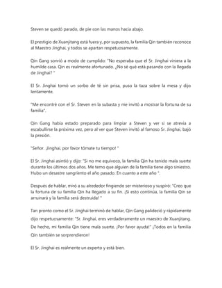 Steven se quedó parado, de pie con las manos hacia abajo.
El prestigio de Xuanjitang está fuera y, por supuesto, la familia Qin también reconoce
al Maestro Jinghai, y todos se apartan respetuosamente.
Qin Gang sonrió a modo de cumplido: “No esperaba que el Sr. Jinghai viniera a la
humilde casa. Qin es realmente afortunado. ¿No sé qué está pasando con la llegada
de Jinghai? "
El Sr. Jinghai tomó un sorbo de té sin prisa, puso la taza sobre la mesa y dijo
lentamente.
"Me encontré con el Sr. Steven en la subasta y me invitó a mostrar la fortuna de su
familia".
Qin Gang había estado preparado para limpiar a Steven y ver si se atrevía a
escabullirse la próxima vez, pero al ver que Steven invitó al famoso Sr. Jinghai, bajó
la presión.
"Señor. ¡Jinghai, por favor tómate tu tiempo! "
El Sr. Jinghai asintió y dijo: “Si no me equivoco, la familia Qin ha tenido mala suerte
durante los últimos dos años. Me temo que alguien de la familia tiene algo siniestro.
Hubo un desastre sangriento el año pasado. En cuanto a este año ".
Después de hablar, miró a su alrededor fingiendo ser misterioso y suspiró: “Creo que
la fortuna de su familia Qin ha llegado a su fin. ¡Si esto continúa, la familia Qin se
arruinará y la familia será destruida! "
Tan pronto como el Sr. Jinghai terminó de hablar, Qin Gang palideció y rápidamente
dijo respetuosamente: “Sr. Jinghai, eres verdaderamente un maestro de Xuanjitang.
De hecho, mi familia Qin tiene mala suerte. ¡Por favor ayuda!" ¡Todos en la familia
Qin también se sorprendieron!
El Sr. Jinghai es realmente un experto y está bien.
 