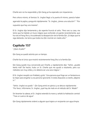 Charlie aún no ha respondido y Qin Gang ya ha esperado con impaciencia.
Pero ahora mismo, el famoso Sr. Jinghai llegó a la puerta él mismo, parecía haber
agarrado la pajita y preguntó rápidamente: “Sr. Jinghai, ¿tienes una solución? " "Por
supuesto que hay una manera".
El Sr. Jinghai dijo lentamente y de repente frunció el ceño: “Pero veo su casa, me
temo que ha habido un truco mágico que confunde a la gente recientemente, que
ha roto el Feng Shui y ha acelerado la desaparición de la familia Qin. ¡Si dejas que te
siga dañando, me temo que todos tus Qin morirán en medio año! "
Capítulo 157
"¿Qué, el palo?"
Qin Gang se quedó atónito por un tiempo.
Charlie fue el único que mostró recientemente Feng Shui a la familia Qin.
Qin Gang quedó muy convencido por Charlie, y rápidamente dijo: “Señor, ¿puede
leerlo mal? De hecho, hubo un Sr. Charlie que me ayudó a resolverlo, pero sus
métodos son muy útiles y no debería ser una vara mágica ".
El Sr. Jinghai resopló con frialdad y gritó: “Una persona que finge ser un fantasma es
la mejor para engañar a una persona ignorante. Si estás dispuesto a creerle, ¡déjame
ir! "
"Señor. Jinghai se quedó ". Qin Gang entró en pánico y se detuvo rápidamente:
"Por favor, infórmeme, Sr. Jinghai, ¿qué hay de malo en el método del Sr. Wade?"
Sin levantar la cabeza, el Sr. Jinghai extendió la mano y señaló la habitación central:
"Trae un cuenco de agua".
Qin Gang rápidamente ordenó a alguien que trajera un recipiente con agua limpia.
 