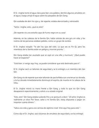 El Sr. Jinghai tomó el agua clara para leer una palabra, derritió algunos amuletos en
el agua y luego arrojó el agua sobre los párpados de Qin Gang.
Qin acababa de abrir los ojos y, de repente, estaba aterrorizado y retrocedió.
"Señor. Jinghai, esto, ¿qué es esto?
¡De repente vio una extraña capa de humo negro en su casa!
Además, en las cabezas de la familia Qin, había volutas de aire gris sin vida, y los
rostros de las personas estaban pálidos, como un grupo de zombis.
El Sr. Jinghai resopló: “Te abrí los ojos del cielo. Lo que ves es Yin Qi, pero los
miembros de tu familia están en peligro y morirán pronto ".
Qin Gang estaba tan asustado que se cayó en una silla y murmuró: "¿Qué puedo
hacer al respecto?"
"Está bien, si vengo aquí hoy, se puede considerar que está destinado para ti".
El Sr. Jinghai sacó un talismán de seguridad y se lo entregó a un miembro del clan
Qin.
Qin Gang vio de repente que este talismán de paz brillaba con una tenue luz dorada,
y la luz dorada inmediatamente disminuyó el espíritu de muerte en la cabeza de la
tribu.
El Sr. Jinghai movió su mano frente a Qin Gang, y todo lo que vio Qin Gang
desapareció repentinamente y volvió a su estado original.
“Esto, esto” Qin Gang estaba sudando frío y se apresuró a decir: “¡El señor Jinghai es
realmente un dios! Por favor, salve a mi familia Qin, estoy dispuesto a pagar sin
importar cuánto dinero ".
“Salva una vida y gana una carroza de séptimo nivel. Vine aquí hoy para esto ".
Como dijo el Sr. Jinghai, sacó docenas de amuletos de seguridad y se los entregó:
 